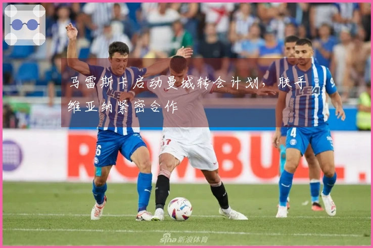 马雷斯卡启动曼城转会计划，联手维亚纳紧密合作
