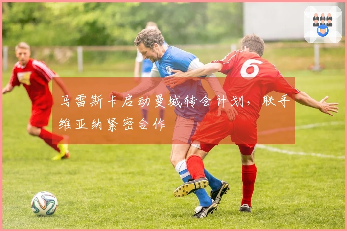 马雷斯卡启动曼城转会计划，联手维亚纳紧密合作